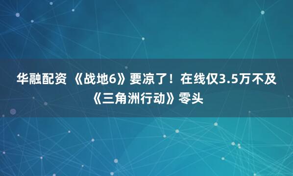 华融配资 《战地6》要凉了！在线仅3.5万不及《三角洲行动》零头